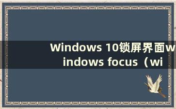 Windows 10锁屏界面windows focus（windows 10锁屏焦点无法再使用）